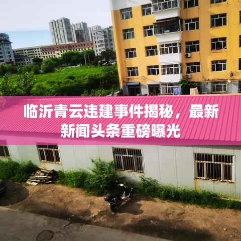 临沂青云违建事件揭秘，最新新闻头条重磅曝光