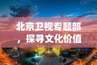北京卫视专题部，探寻文化价值，展现千年古都的魅力
