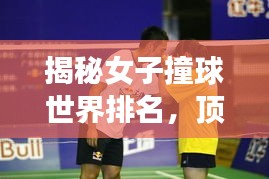 揭秘女子撞球世界排名，顶尖高手一览无余！