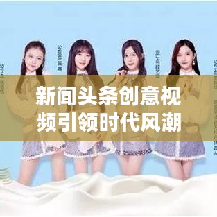 新闻头条创意视频引领时代风潮，激发无限创意潜能