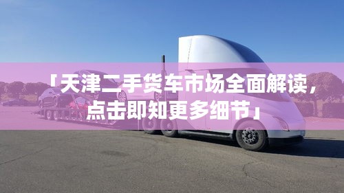 「天津二手货车市场全面解读，点击即知更多细节」